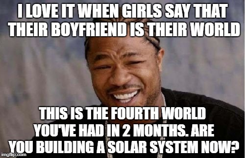 I LOVE IT WHEN GIRLS SAY THAT THEIR BOYFRIEND IS THEIR WORLD / THIS IS THE FOURTH WORLD YOU'VE HAD IN 2 MONTHS. ARE YOU BUILDING A SOLAR SYSTEM NOW?