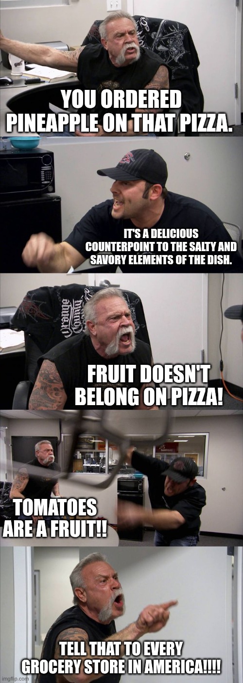 YOU ORDERED PINEAPPLE ON THAT PIZZA. IT'S A DELICIOUS COUNTERPOINT TO THE SALTY AND SAVORY ELEMENTS OF THE DISH. FRUIT DOESN'T BELONG ON PIZZA! TOMATOES ARE A FRUIT!! TELL THAT TO EVERY GROCERY STORE IN AMERICA!!!!