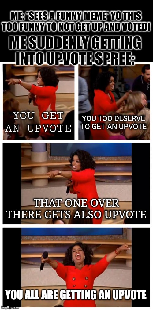 ME: *SEES A FUNNY MEME* YO THIS TOO FUNNY TO NOT GET UP AND VOTED! ME SUDDENLY GETTING INTO UPVOTE SPREE: /  YOU GET AN UPVOTE /  YOU TOO DESERVE TO GET AN UPVOTE /  THAT ONE OVER THERE GETS ALSO UPVOTE /  YOU ALL ARE GETTING AN UPVOTE
