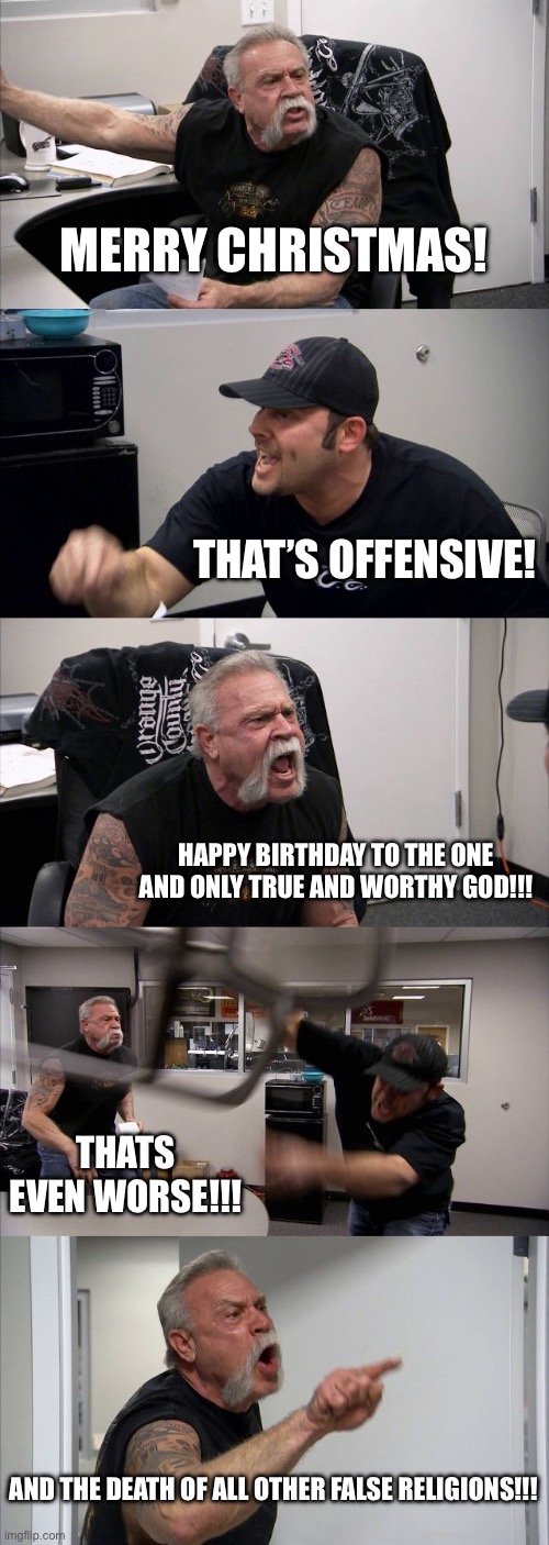 MERRY CHRISTMAS! THAT’S OFFENSIVE! HAPPY BIRTHDAY TO THE ONE AND ONLY TRUE AND WORTHY GOD!!! THATS EVEN WORSE!!! AND THE DEATH OF ALL OTHER FALSE RELIGIONS!!!