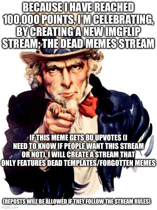 BECAUSE I HAVE REACHED 100,000 POINTS, I’M CELEBRATING, BY CREATING A NEW IMGFLIP STREAM / THE DEAD MEMES STREAM / IF THIS MEME GETS 80 UPVOTES (I NEED TO KNOW IF PEOPLE WANT THIS STREAM OR NOT), I WILL CREATE A STREAM THAT ONLY FEATURES DEAD TEMPLATES/FORGOTTEN MEMES / (REPOSTS WILL BE ALLOWED IF THEY FOLLOW THE STREAM RULES)