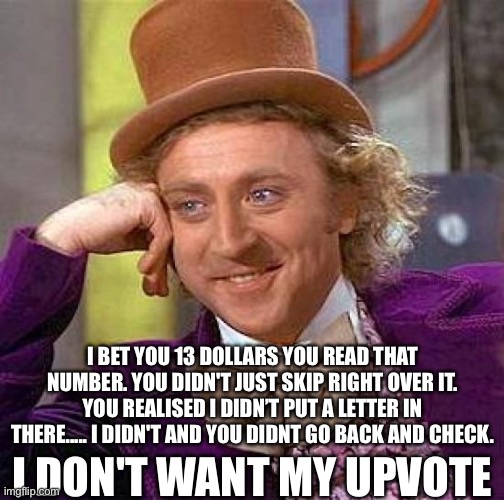 I BET YOU 13 DOLLARS YOU READ THAT NUMBER. YOU DIDN'T JUST SKIP RIGHT OVER IT. YOU REALISED I DIDN’T PUT A LETTER IN THERE..... I DIDN'T AND YOU DIDNT GO BACK AND CHECK. I DON'T WANT MY UPVOTE