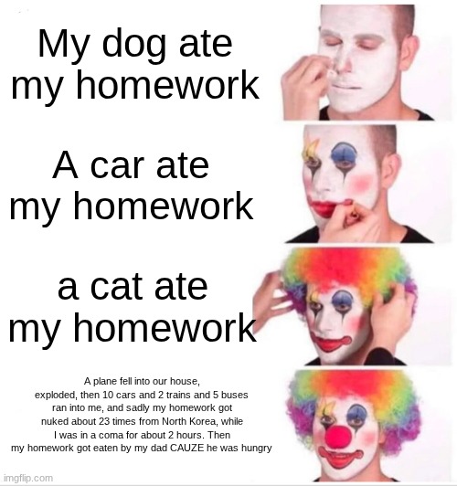 My dog ate my homework / A car ate my homework / a cat ate my homework / A plane fell into our house, exploded, then 10 cars and 2 trains and 5 buses ran into me, and sadly my homework got nuked about 23 times from North Korea, while I was in a coma for about 2 hours. Then my homework got eaten by my dad CAUZE he was hungry