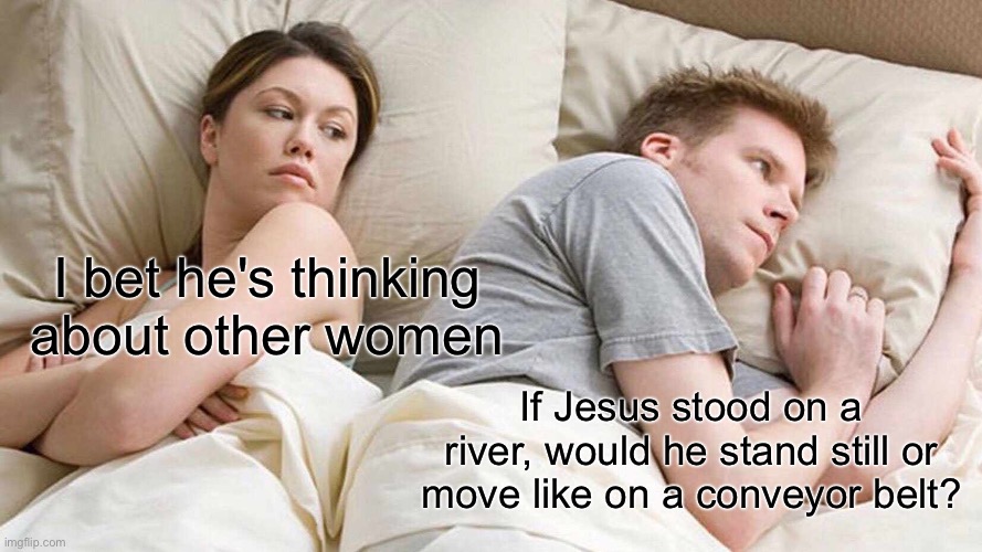 I bet he's thinking about other women /  If Jesus stood on a river, would he stand still or move like on a conveyor belt?
