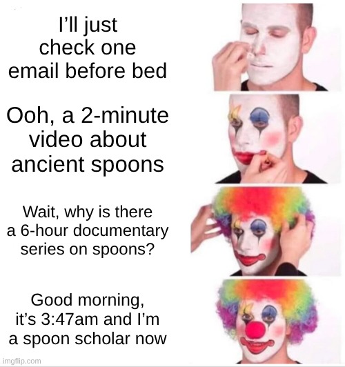 I’ll just check one email before bed / Ooh, a 2-minute video about ancient spoons / Wait, why is there a 6-hour documentary series on spoons? Good morning, it’s 3:47am and I’m a spoon scholar now