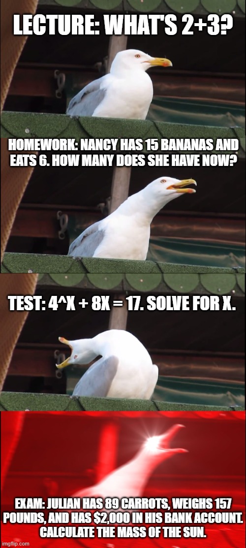 Lecture: What's 2+3? Homework: Nancy has 15 bananas and
eats 6. How many does she have now? Test: 4^x + 8x = 17. Solve for x. Exam: Julian has 89 carrots, weighs 157
pounds, and has $2,000 in his bank account.
Calculate the mass of the Sun.