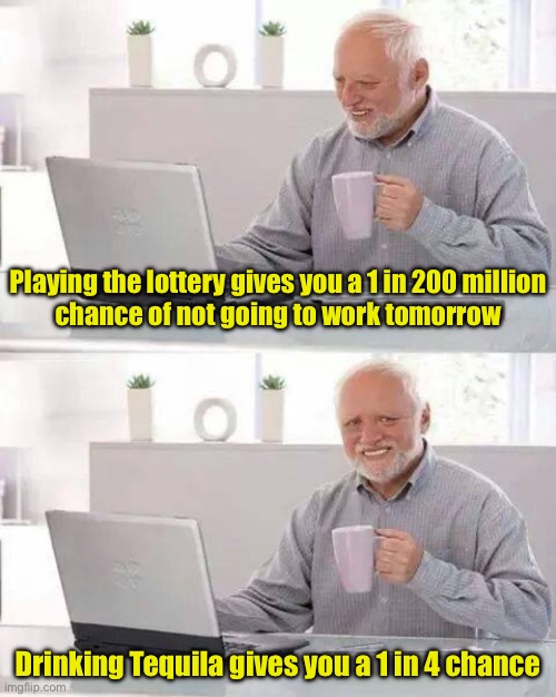 Playing the lottery gives you a 1 in 200 million
chance of not going to work tomorrow / Drinking Tequila gives you a 1 in 4 chance