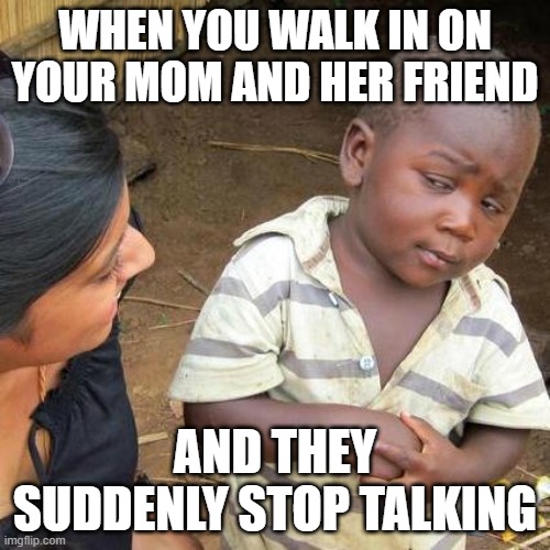 When you walk in on your mom and her friend /  And they suddenly stop talking