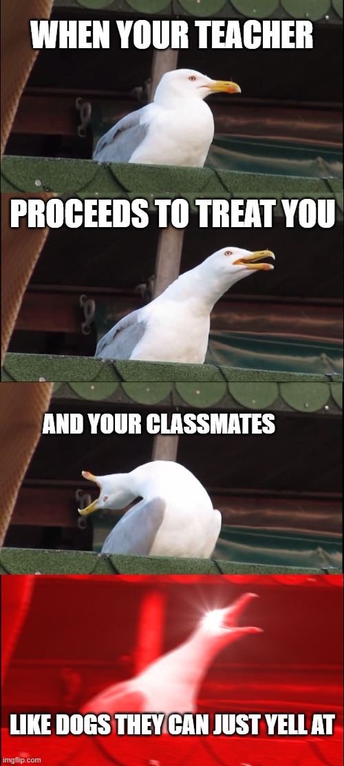 when your teacher / proceeds to treat you / and your classmates / LIKE DOGS THEY CAN JUST YELL AT
