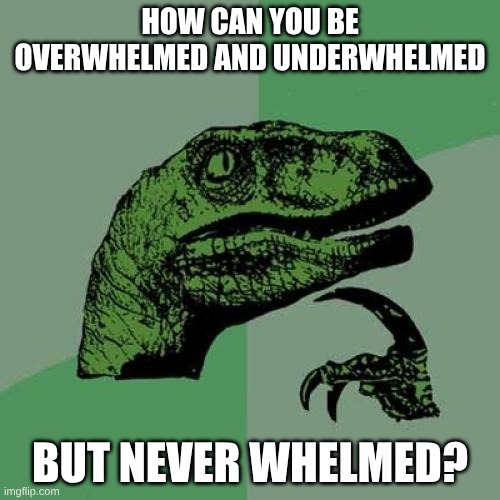How can you be overwhelmed and underwhelmed /  But never whelmed?
