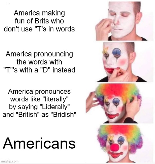 America making fun of Brits who don't use "T's in words / America pronouncing the words with "T"'s with a "D" instead / America pronounces words like "literally" by saying "Liderally" and "British" as "Bridish" / Americans