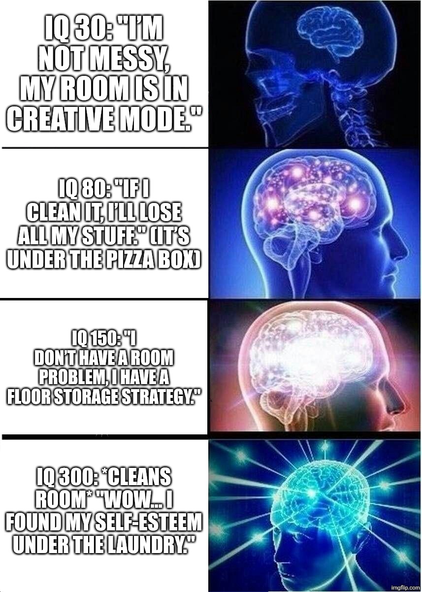 IQ 30: "I’m not messy, my room is in creative mode." / IQ 80: "If I clean it, I’ll lose all my stuff." (it’s under the pizza box) / IQ 150: "I don’t have a room problem, I have a floor storage strategy." / IQ 300: *cleans room* "Wow… I found my self-esteem under the laundry."