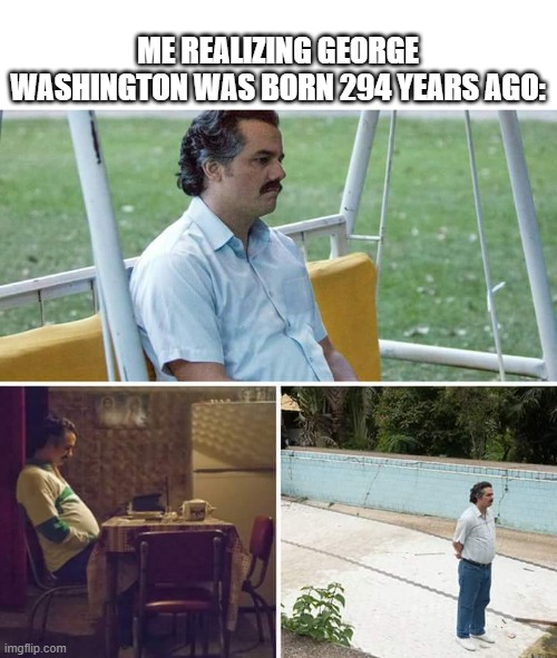 Me realizing George Washington was born 294 years ago: