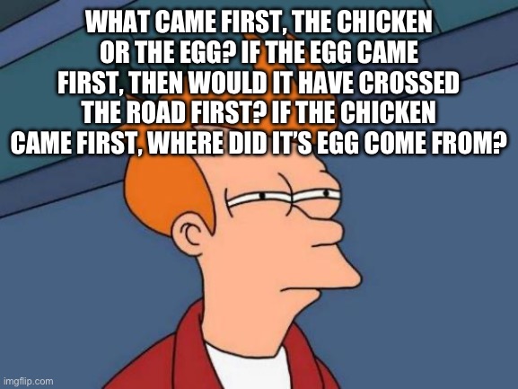 What came first, the chicken or the egg? If the egg came first, then would it have crossed the road first? If the chicken came first, where did it’s egg come from?