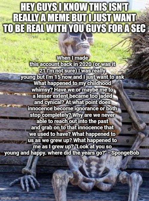 Hey guys I know this isn't really a meme but I just want to be real with you guys for a sec / When I made this account back in 2020 (or was it 21 I'm not sure) I was really young but I'm 15 now and I just want to ask
What happened to my childhood whimsy? Have we or maybe me to a lesser extent became too jaded and cynical? At what point does innocence become ignorance or both stop completely? Why are we never able to reach out into the past and grab on to that innocence that we used to have? What happened to us as we grew up? What happened to me as I grew up? "Look at you so young and happy. where did the years go?" - SpongeBob