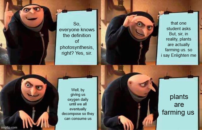 So, everyone knows the definition of photosynthesis, right? Yes, sir. that one student asks But, sir, in reality, plants are actually farming us. so i say Enlighten me / Well, by giving us oxygen daily until we all eventually decompose so they can consume us / plants are farming us