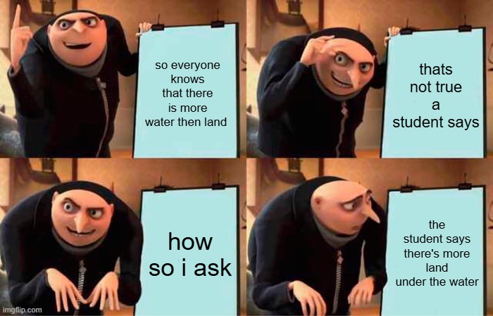 so everyone knows that there is more water then land / thats not true a student says / how so i ask / the student says there's more land under the water