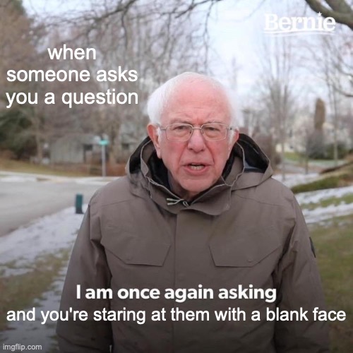 when someone asks you a question /  and you're staring at them with a blank face